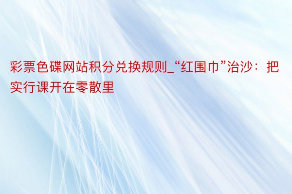 彩票色碟网站积分兑换规则_“红围巾”治沙：把实行课开在零散里