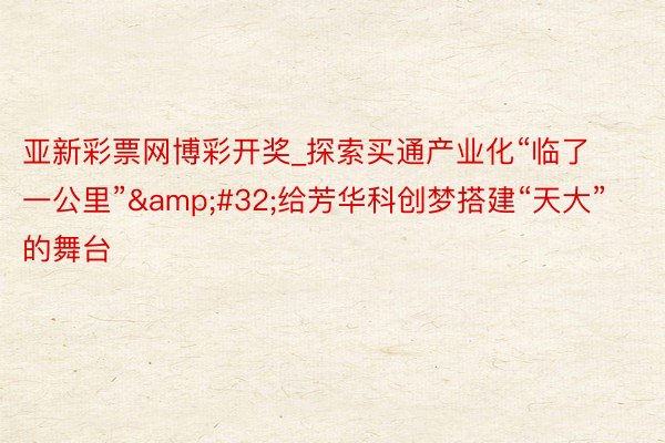 亚新彩票网博彩开奖_探索买通产业化“临了一公里”&#32;给芳华科创梦搭建“天大”的舞台