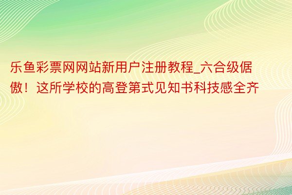 乐鱼彩票网网站新用户注册教程_六合级倨傲！这所学校的高登第式见知书科技感全齐