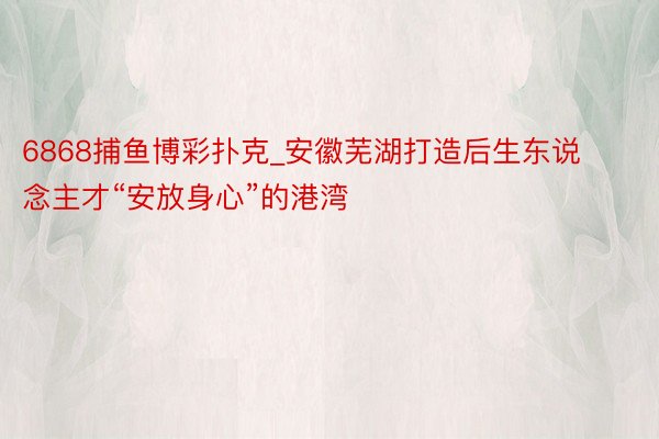 6868捕鱼博彩扑克_安徽芜湖打造后生东说念主才“安放身心”的港湾