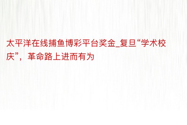 太平洋在线捕鱼博彩平台奖金_复旦“学术校庆”，革命路上进而有为